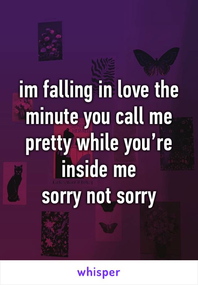 im falling in love the minute you call me pretty while you’re inside me 
sorry not sorry 