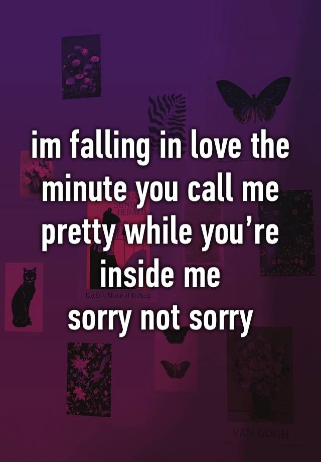 im falling in love the minute you call me pretty while you’re inside me 
sorry not sorry 