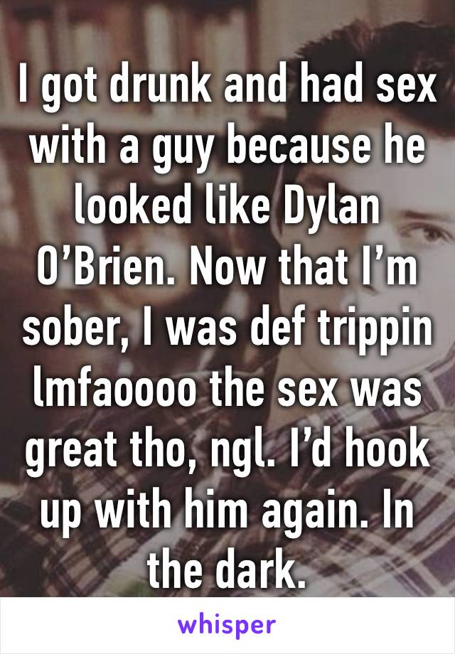 I got drunk and had sex with a guy because he looked like Dylan O’Brien. Now that I’m sober, I was def trippin lmfaoooo the sex was great tho, ngl. I’d hook up with him again. In the dark. 