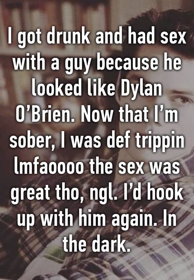 I got drunk and had sex with a guy because he looked like Dylan O’Brien. Now that I’m sober, I was def trippin lmfaoooo the sex was great tho, ngl. I’d hook up with him again. In the dark. 