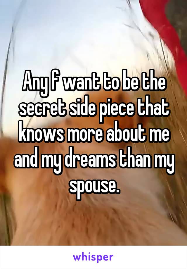 Any f want to be the secret side piece that knows more about me and my dreams than my spouse.