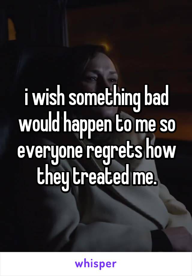 i wish something bad would happen to me so everyone regrets how they treated me.