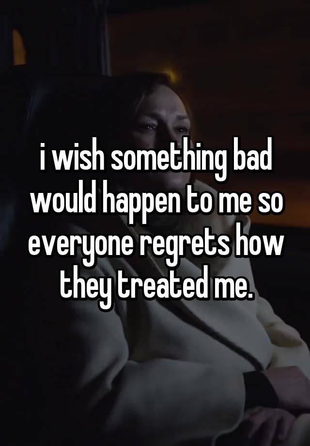 i wish something bad would happen to me so everyone regrets how they treated me.