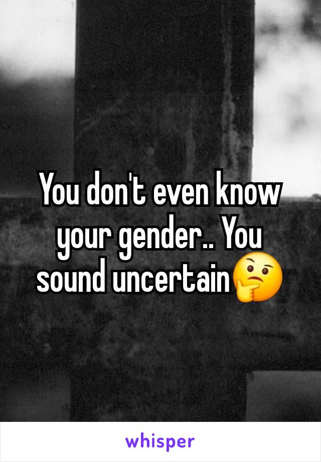 You don't even know your gender.. You sound uncertain🤔