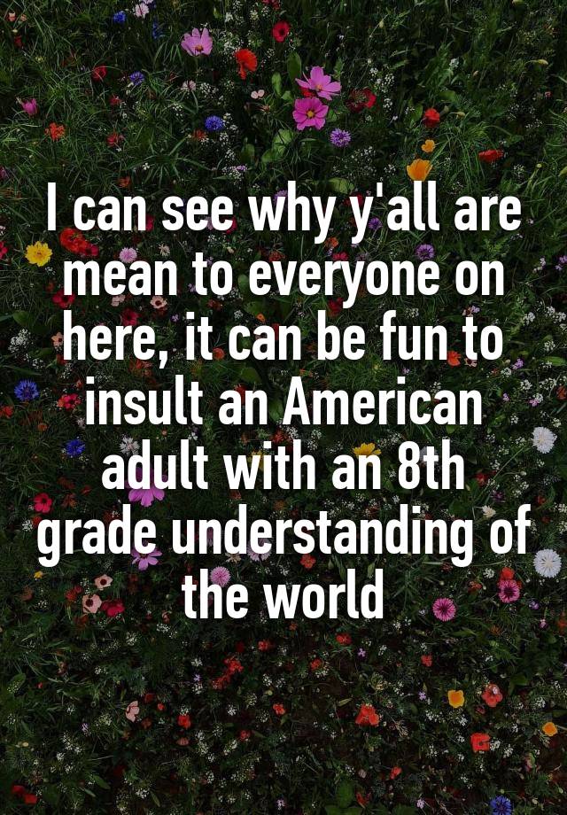 I can see why y'all are mean to everyone on here, it can be fun to insult an American adult with an 8th grade understanding of the world