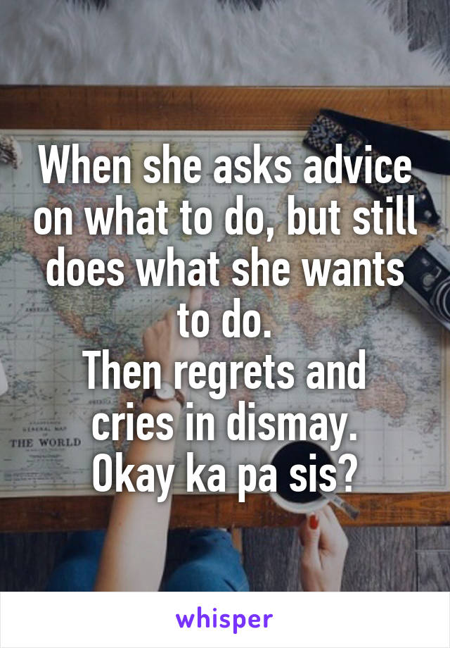 When she asks advice on what to do, but still does what she wants to do.
Then regrets and cries in dismay.
Okay ka pa sis?