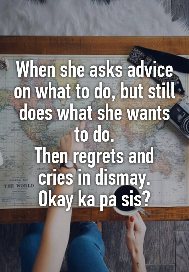 When she asks advice on what to do, but still does what she wants to do.
Then regrets and cries in dismay.
Okay ka pa sis?