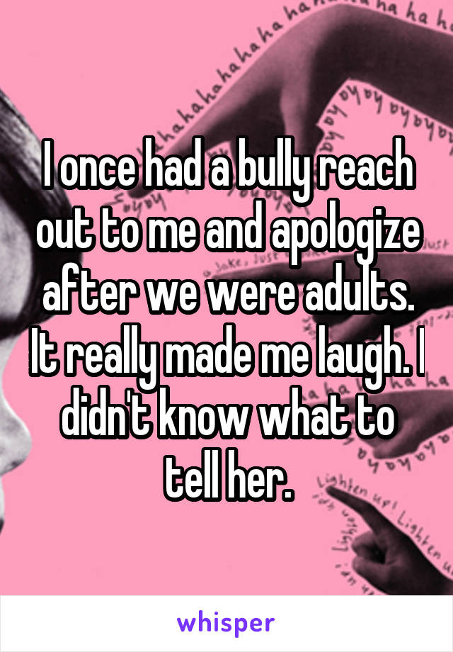 I once had a bully reach out to me and apologize after we were adults. It really made me laugh. I didn't know what to tell her.