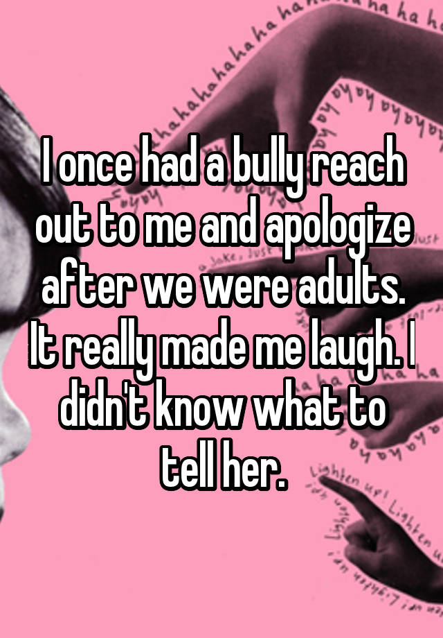 I once had a bully reach out to me and apologize after we were adults. It really made me laugh. I didn't know what to tell her.