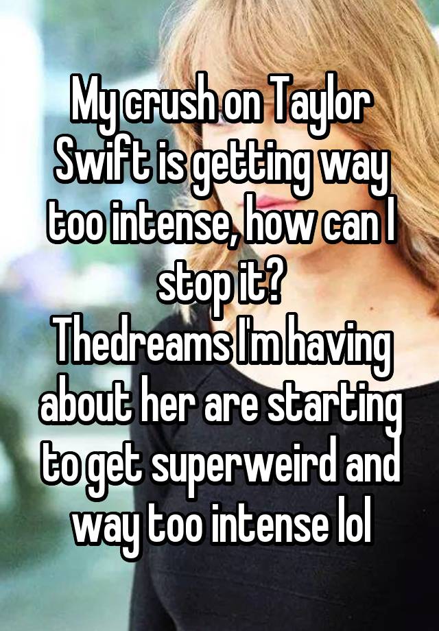 My crush on Taylor Swift is getting way too intense, how can I stop it?
Thedreams I'm having about her are starting to get superweird and way too intense lol