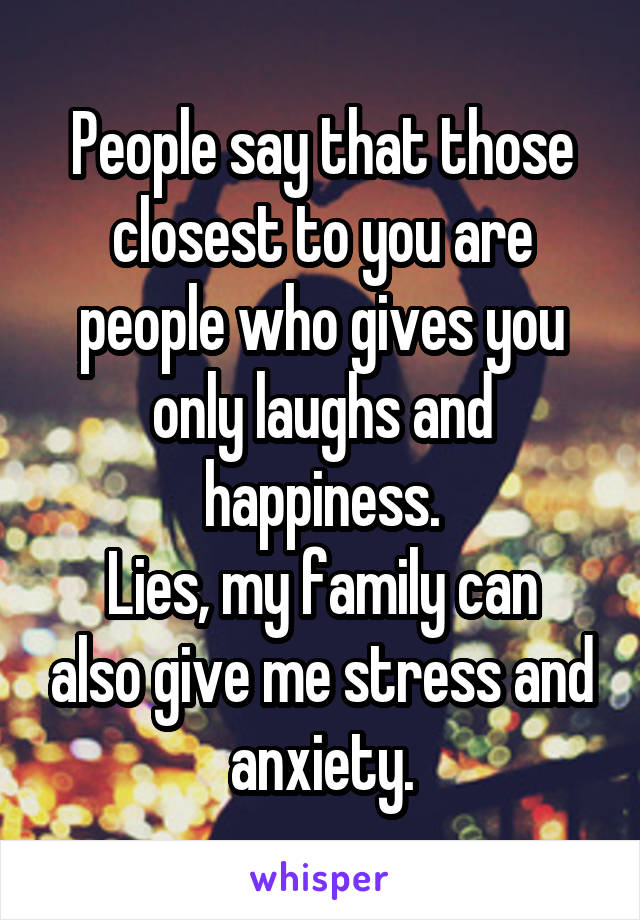 People say that those closest to you are people who gives you only laughs and happiness.
Lies, my family can also give me stress and anxiety.