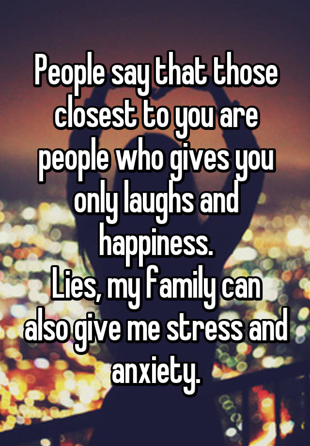 People say that those closest to you are people who gives you only laughs and happiness.
Lies, my family can also give me stress and anxiety.