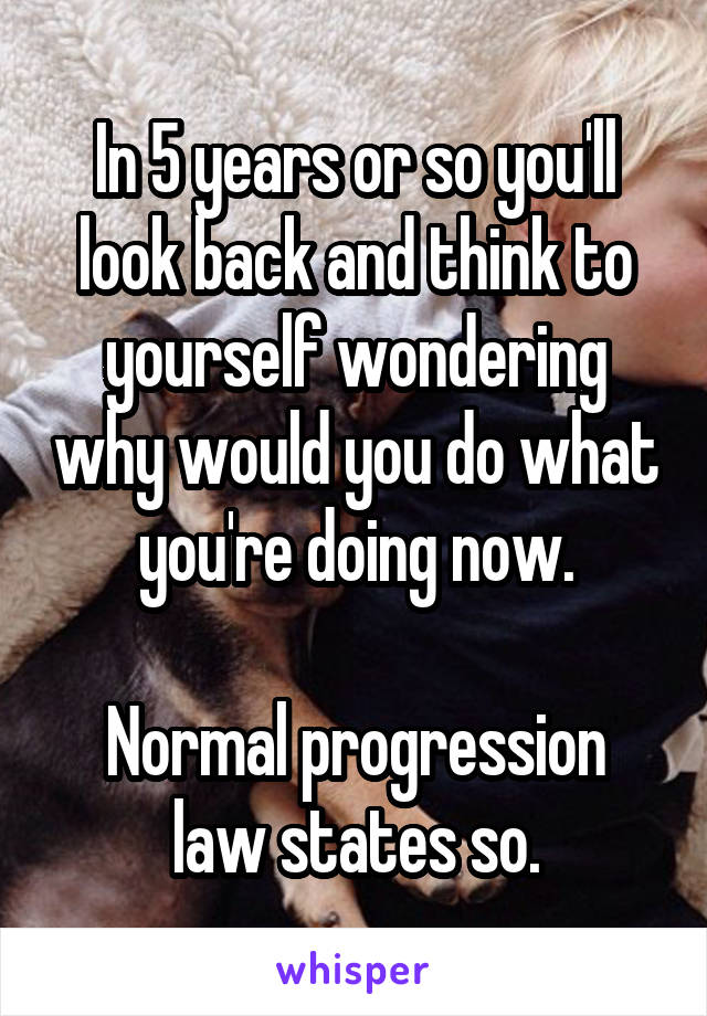 In 5 years or so you'll look back and think to yourself wondering why would you do what you're doing now.

Normal progression law states so.