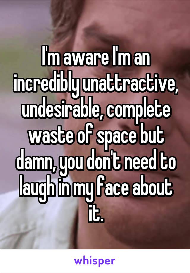 I'm aware I'm an incredibly unattractive, undesirable, complete waste of space but damn, you don't need to laugh in my face about it.