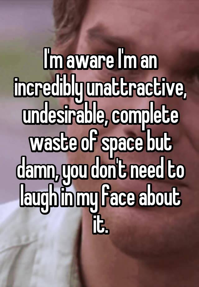 I'm aware I'm an incredibly unattractive, undesirable, complete waste of space but damn, you don't need to laugh in my face about it.