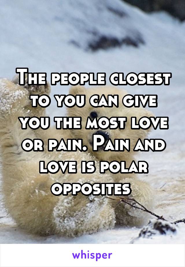 The people closest to you can give you the most love or pain. Pain and love is polar opposites 