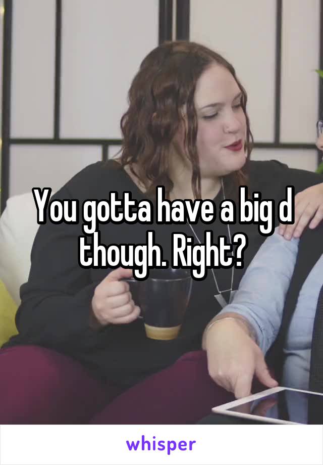 You gotta have a big d though. Right?