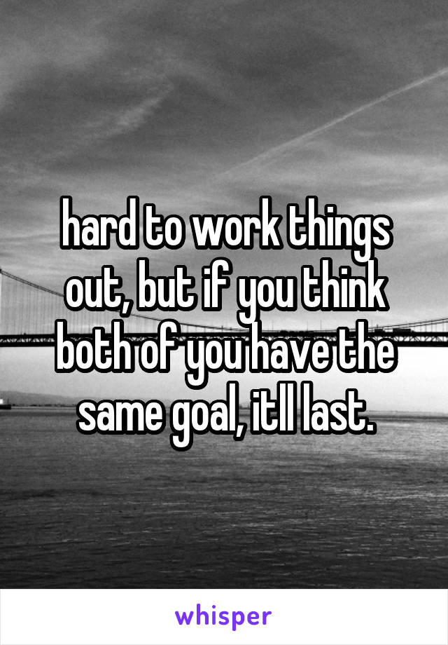 hard to work things out, but if you think both of you have the same goal, itll last.