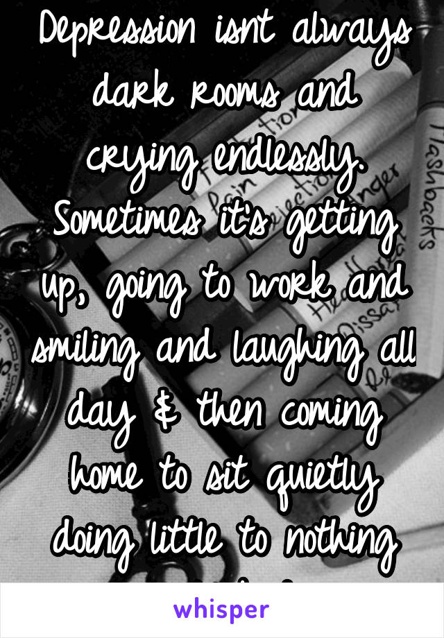 Depression isnt always dark rooms and crying endlessly. Sometimes it's getting up, going to work and smiling and laughing all day & then coming home to sit quietly doing little to nothing until bed