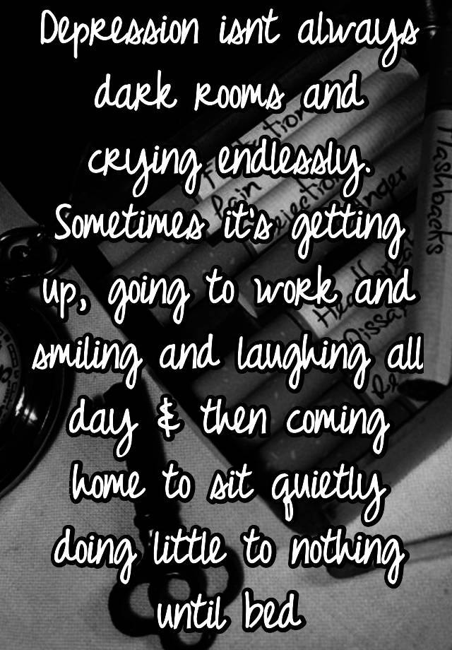 Depression isnt always dark rooms and crying endlessly. Sometimes it's getting up, going to work and smiling and laughing all day & then coming home to sit quietly doing little to nothing until bed