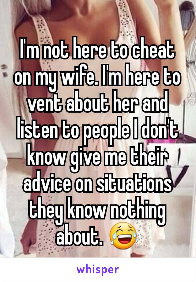 I'm not here to cheat on my wife. I'm here to vent about her and listen to people I don't know give me their advice on situations they know nothing about. 😂