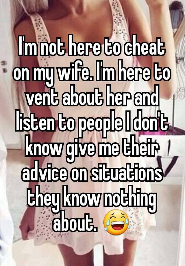 I'm not here to cheat on my wife. I'm here to vent about her and listen to people I don't know give me their advice on situations they know nothing about. 😂