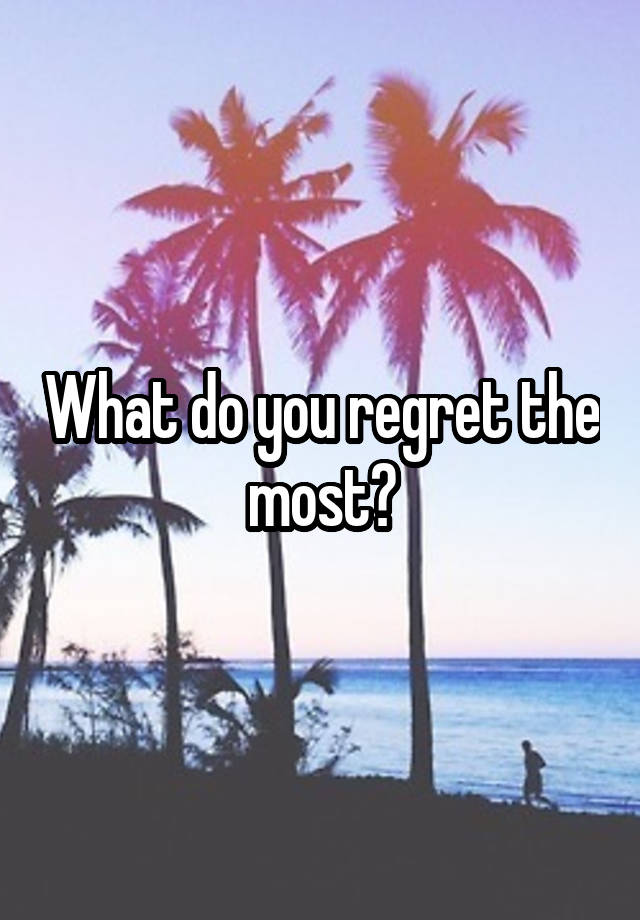 What do you regret the most?