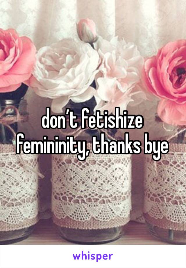 don’t fetishize femininity, thanks bye