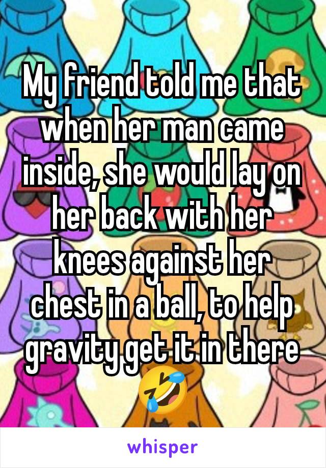 My friend told me that when her man came inside, she would lay on her back with her knees against her chest in a ball, to help gravity get it in there 🤣