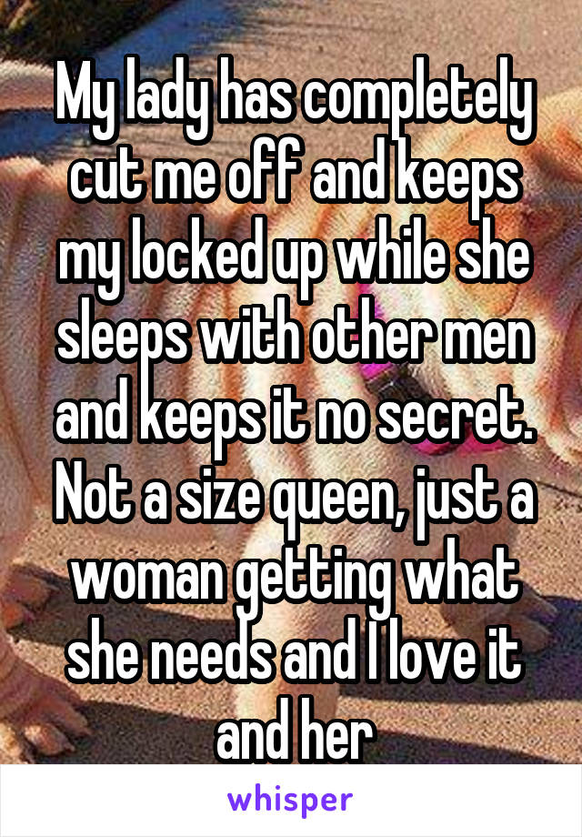 My lady has completely cut me off and keeps my locked up while she sleeps with other men and keeps it no secret. Not a size queen, just a woman getting what she needs and I love it and her