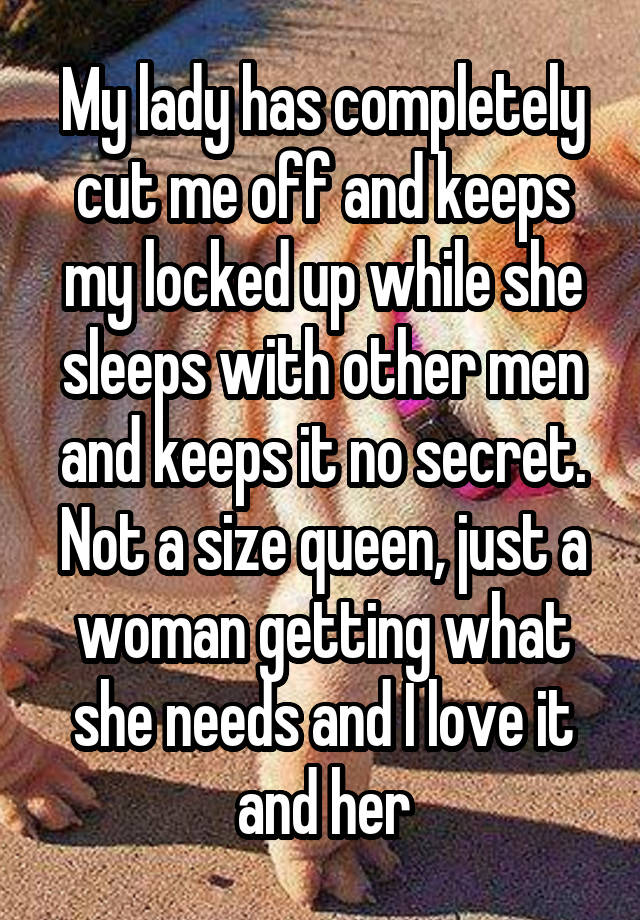 My lady has completely cut me off and keeps my locked up while she sleeps with other men and keeps it no secret. Not a size queen, just a woman getting what she needs and I love it and her