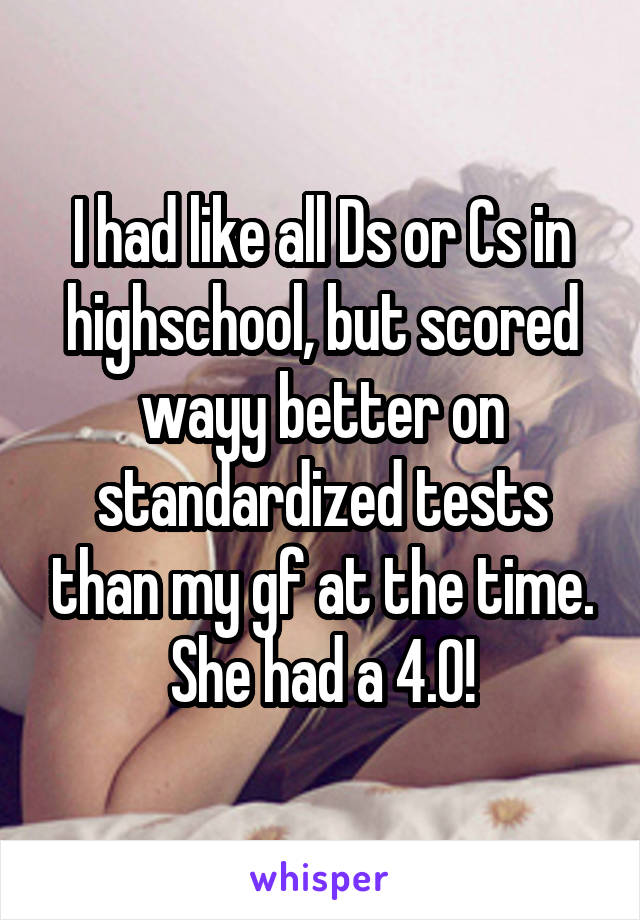 I had like all Ds or Cs in highschool, but scored wayy better on standardized tests than my gf at the time. She had a 4.0!