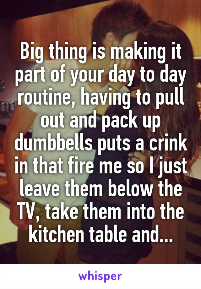 Big thing is making it part of your day to day routine, having to pull out and pack up dumbbells puts a crink in that fire me so I just leave them below the TV, take them into the kitchen table and...