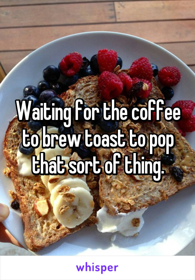 Waiting for the coffee to brew toast to pop that sort of thing.