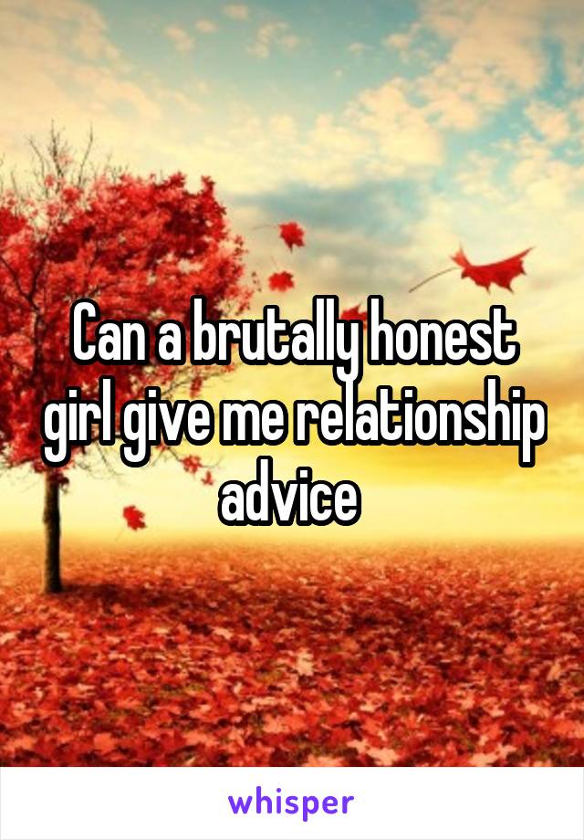 Can a brutally honest girl give me relationship advice 