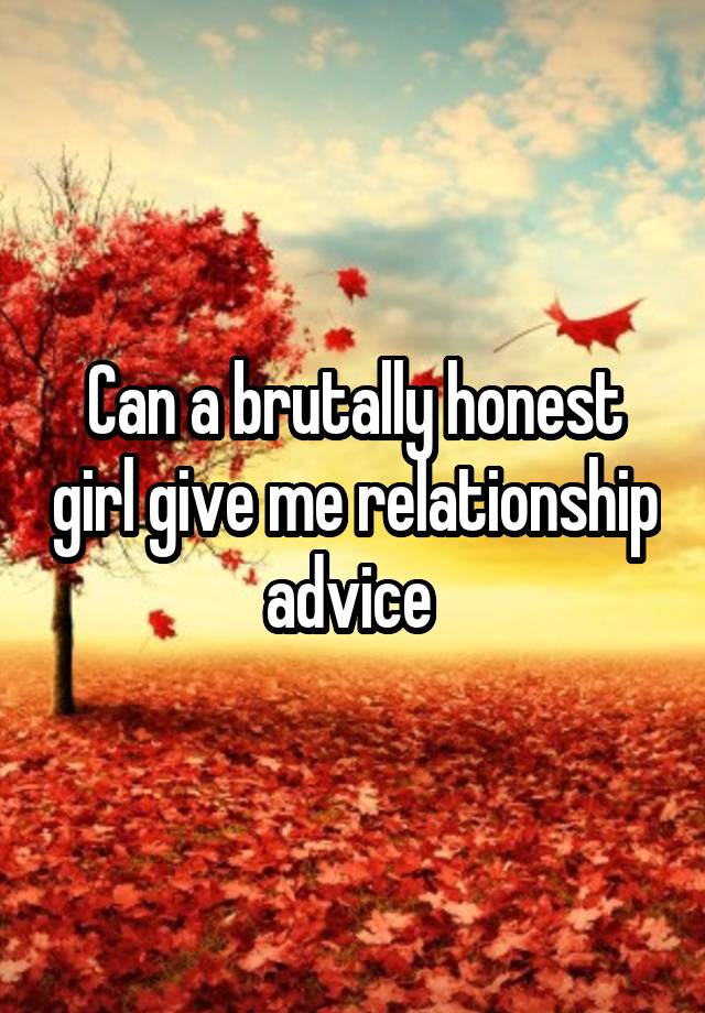 Can a brutally honest girl give me relationship advice 