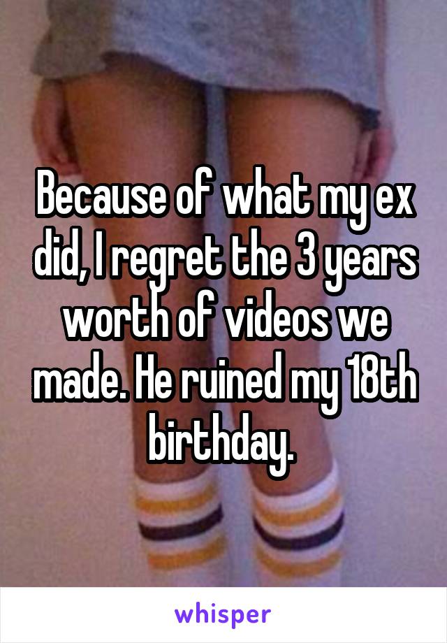 Because of what my ex did, I regret the 3 years worth of videos we made. He ruined my 18th birthday. 