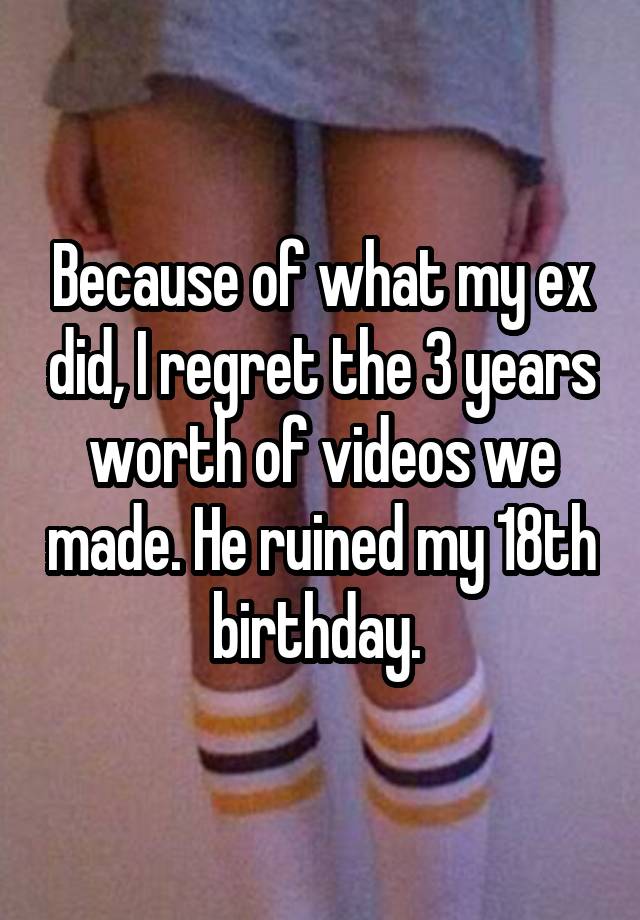 Because of what my ex did, I regret the 3 years worth of videos we made. He ruined my 18th birthday. 