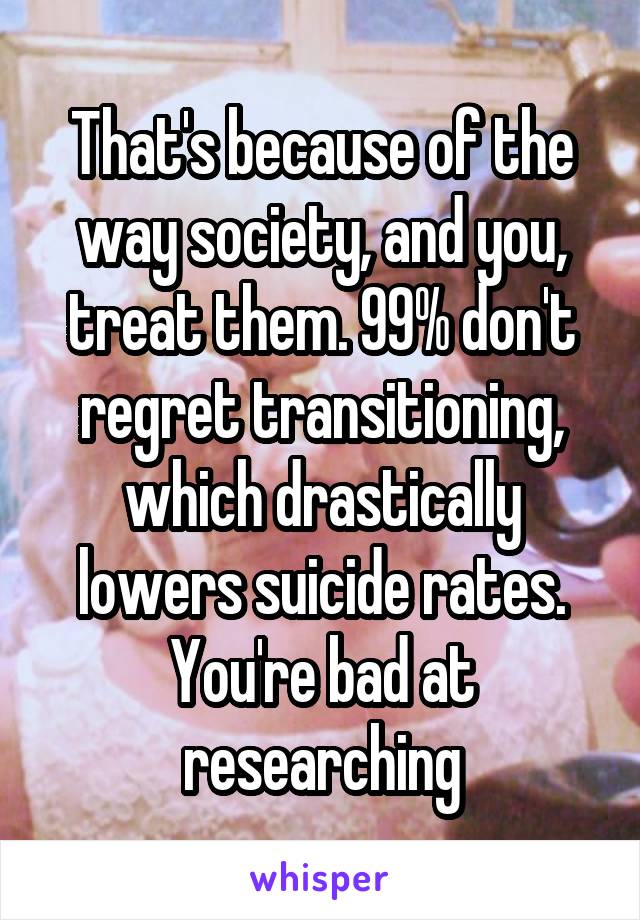 That's because of the way society, and you, treat them. 99% don't regret transitioning, which drastically lowers suicide rates.
You're bad at researching