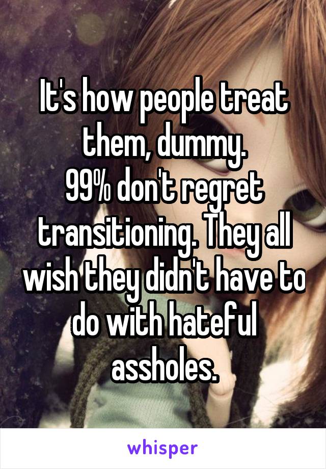 It's how people treat them, dummy.
99% don't regret transitioning. They all wish they didn't have to do with hateful assholes.