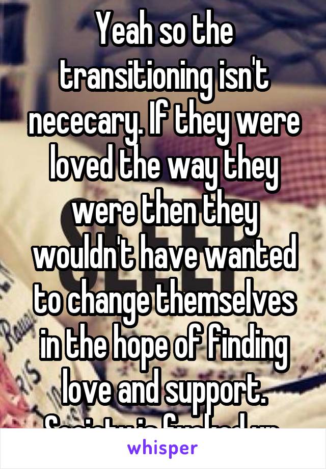 Yeah so the transitioning isn't nececary. If they were loved the way they were then they wouldn't have wanted to change themselves in the hope of finding love and support.
Society is fucked up.