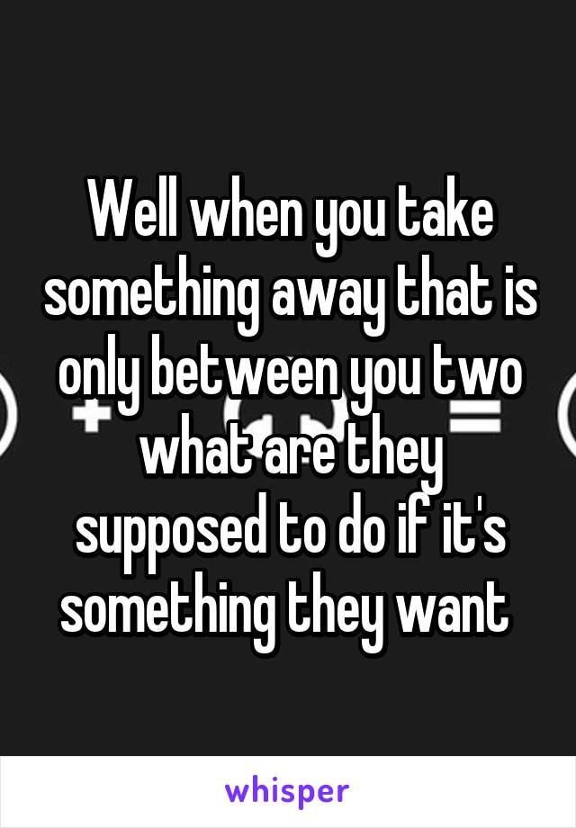 Well when you take something away that is only between you two what are they supposed to do if it's something they want 