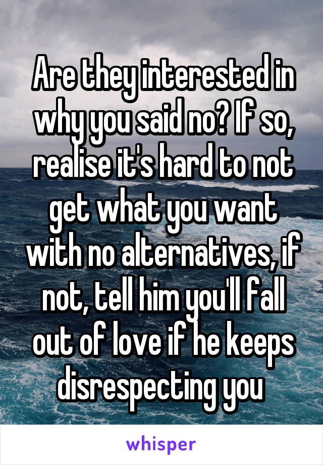 Are they interested in why you said no? If so, realise it's hard to not get what you want with no alternatives, if not, tell him you'll fall out of love if he keeps disrespecting you 