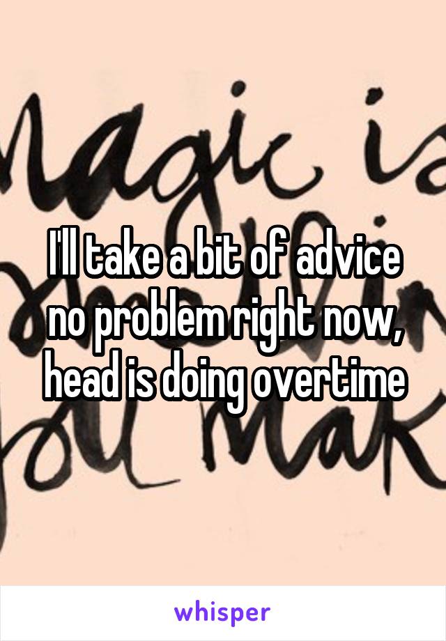 I'll take a bit of advice no problem right now, head is doing overtime