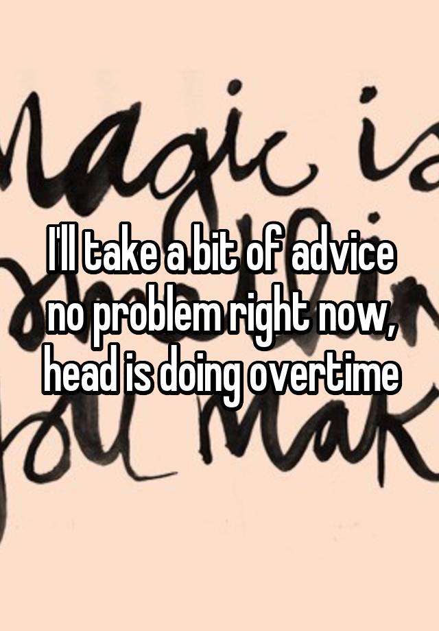 I'll take a bit of advice no problem right now, head is doing overtime