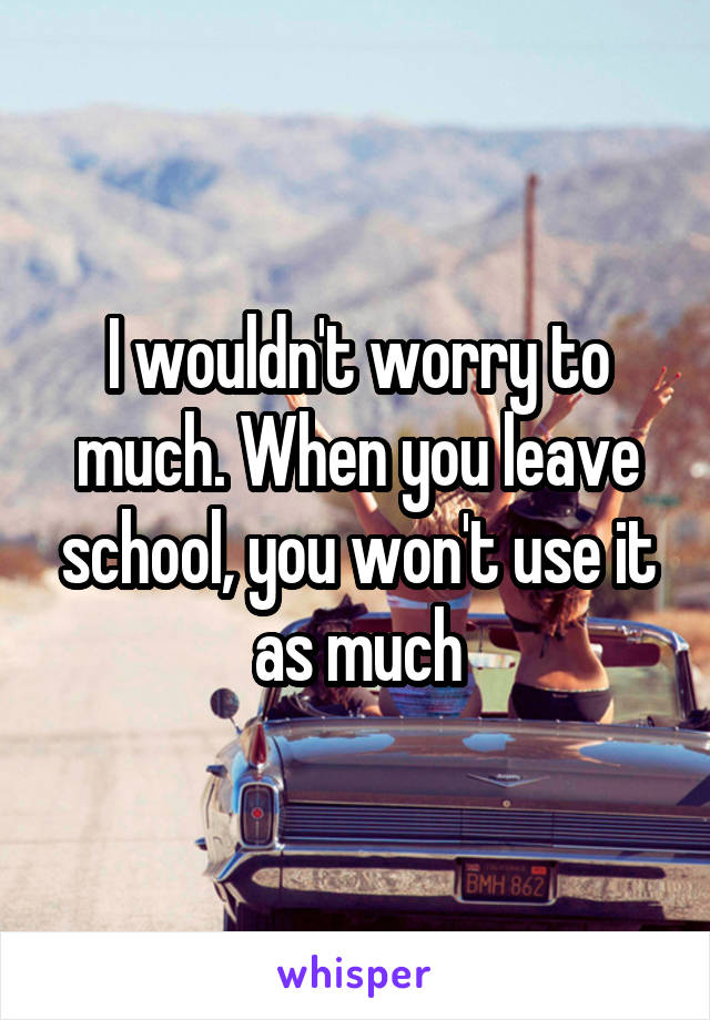 I wouldn't worry to much. When you leave school, you won't use it as much