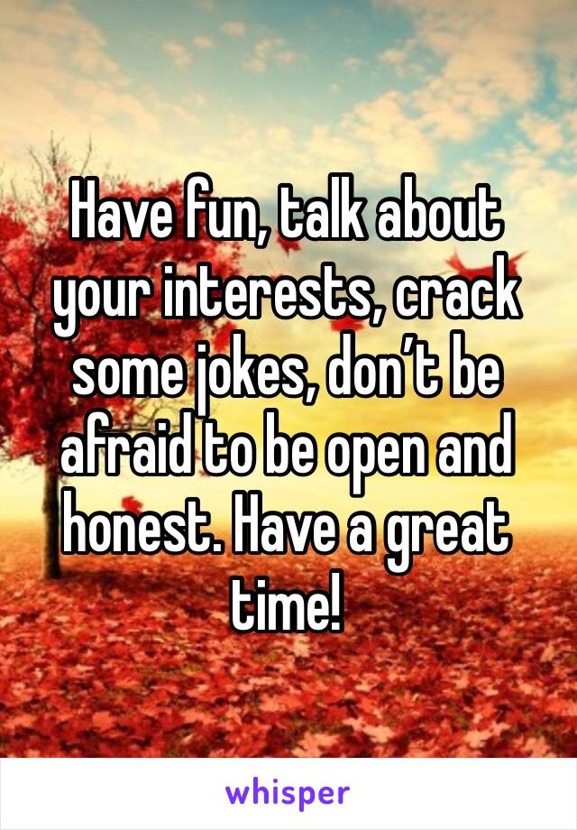 Have fun, talk about your interests, crack some jokes, don’t be afraid to be open and honest. Have a great time!