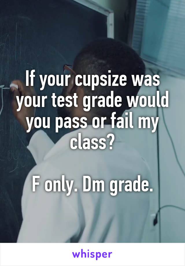 If your cupsize was your test grade would you pass or fail my class?

F only. Dm grade.