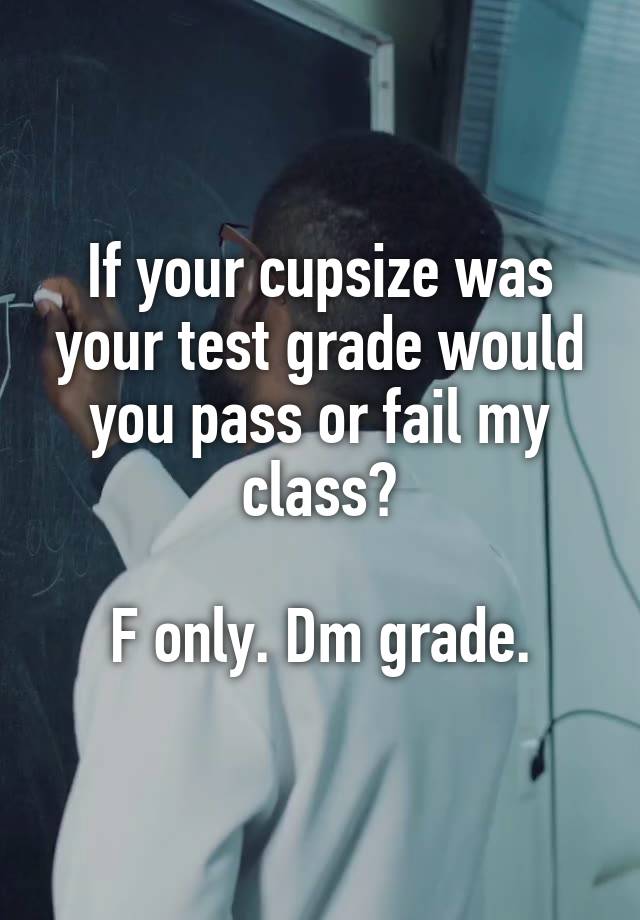 If your cupsize was your test grade would you pass or fail my class?

F only. Dm grade.