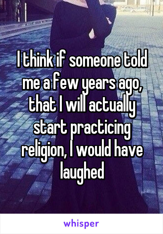 I think if someone told me a few years ago, that I will actually start practicing religion, I would have laughed